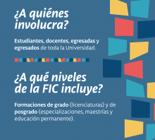 ¿A quiénes involucra? Estudiantes, docentes, egresadas y egresados de toda la Universidad.  ¿A qué niveles de la FIC incluye? Formaciones de grado (licenciaturas) y de posgrado (especializaciones, maestrías y educación permanente).